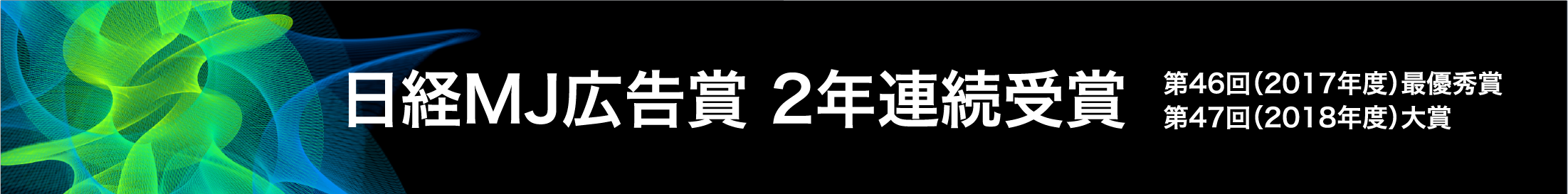 日経MJ広告賞 2年連続受賞 第46回（2017年度）最優秀賞 第47回（2018年度）大賞